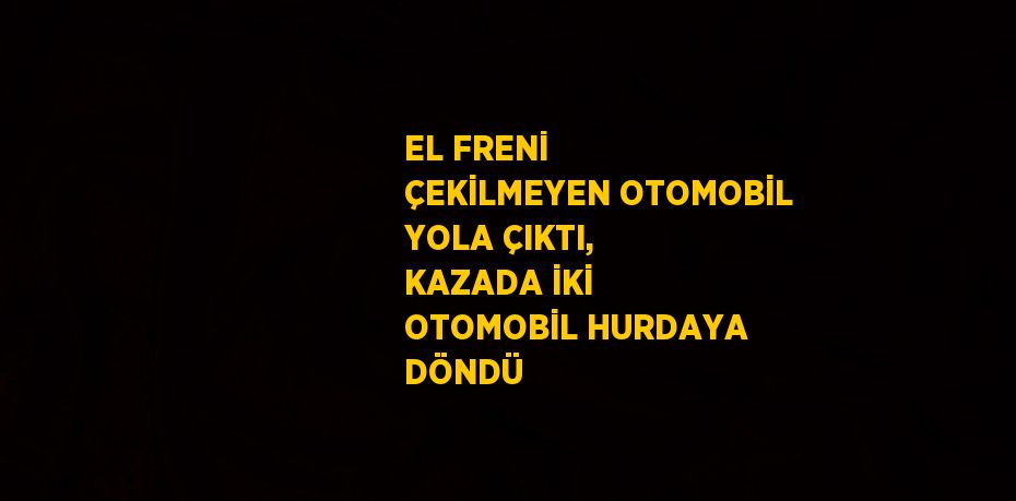 EL FRENİ ÇEKİLMEYEN OTOMOBİL YOLA ÇIKTI, KAZADA İKİ OTOMOBİL HURDAYA DÖNDÜ