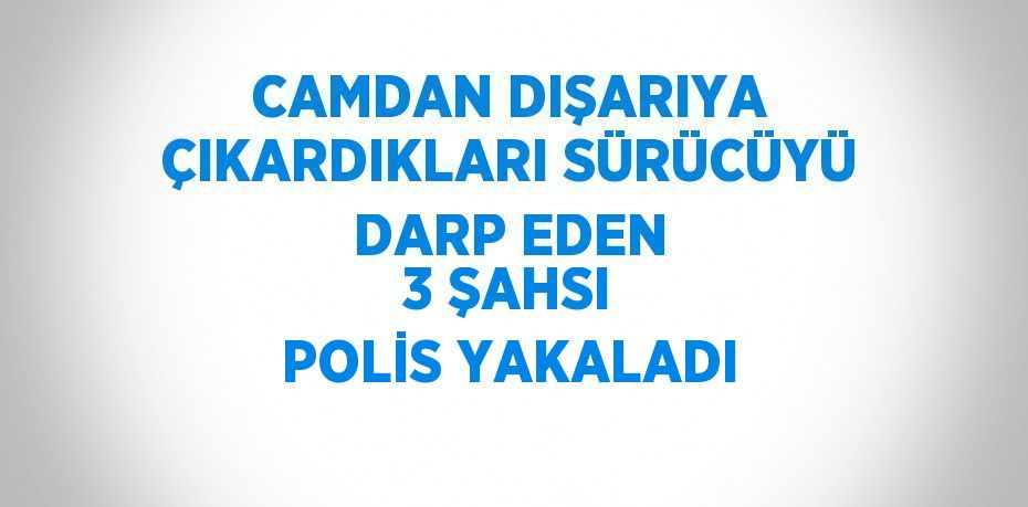 CAMDAN DIŞARIYA ÇIKARDIKLARI SÜRÜCÜYÜ DARP EDEN 3 ŞAHSI POLİS YAKALADI