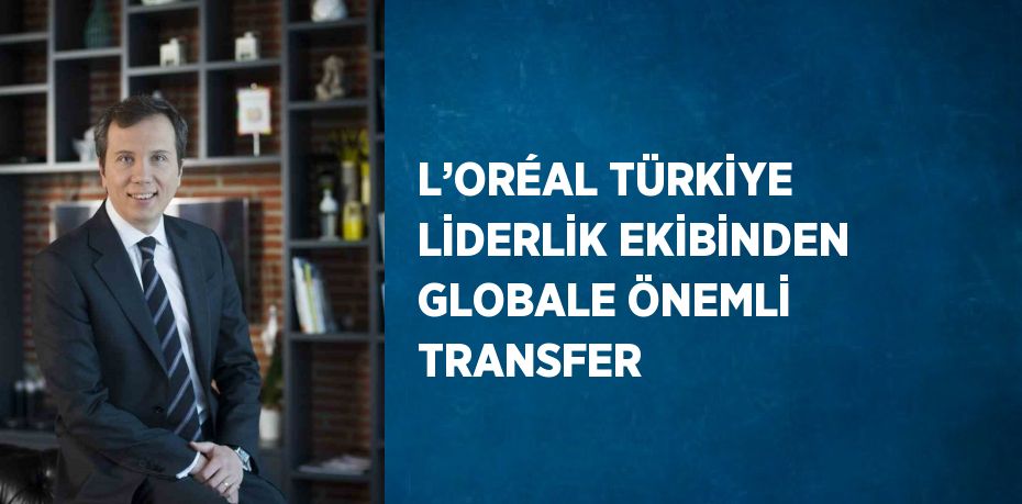 L’ORÉAL TÜRKİYE LİDERLİK EKİBİNDEN GLOBALE ÖNEMLİ TRANSFER