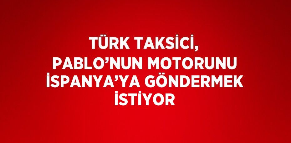 TÜRK TAKSİCİ, PABLO’NUN MOTORUNU İSPANYA’YA GÖNDERMEK İSTİYOR