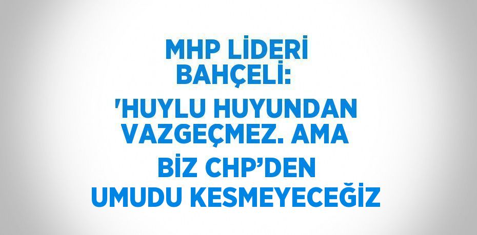 MHP LİDERİ BAHÇELİ:  'HUYLU HUYUNDAN VAZGEÇMEZ. AMA BİZ CHP’DEN UMUDU KESMEYECEĞİZ