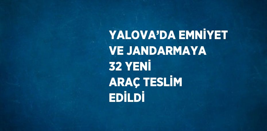 YALOVA’DA EMNİYET VE JANDARMAYA 32 YENİ ARAÇ TESLİM EDİLDİ