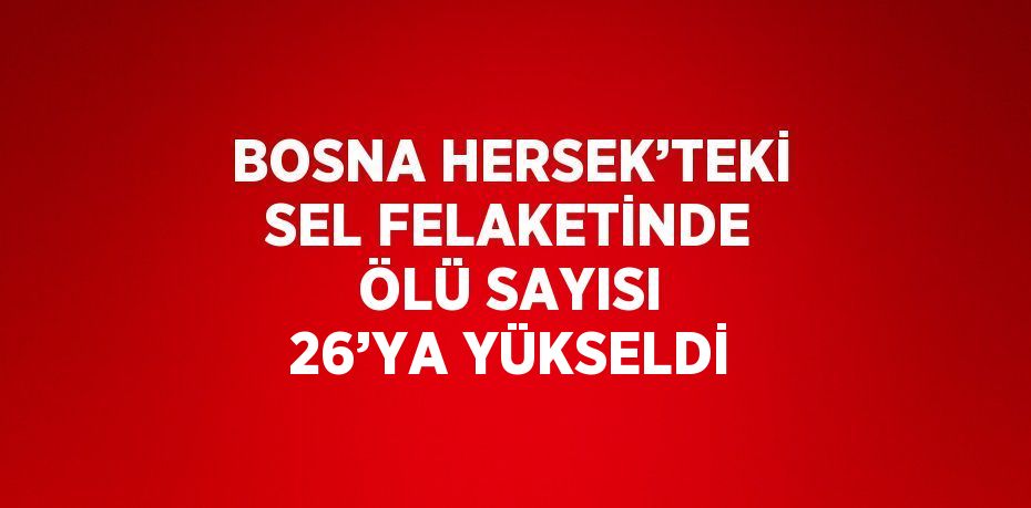 BOSNA HERSEK’TEKİ SEL FELAKETİNDE ÖLÜ SAYISI 26’YA YÜKSELDİ