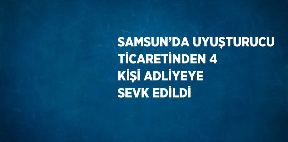 SAMSUN’DA UYUŞTURUCU TİCARETİNDEN 4 KİŞİ ADLİYEYE SEVK EDİLDİ