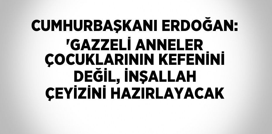 CUMHURBAŞKANI ERDOĞAN: 'GAZZELİ ANNELER ÇOCUKLARININ KEFENİNİ DEĞİL, İNŞALLAH ÇEYİZİNİ HAZIRLAYACAK