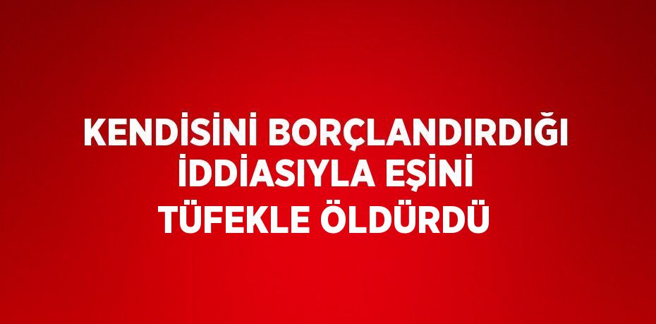 KENDİSİNİ BORÇLANDIRDIĞI İDDİASIYLA EŞİNİ TÜFEKLE ÖLDÜRDÜ