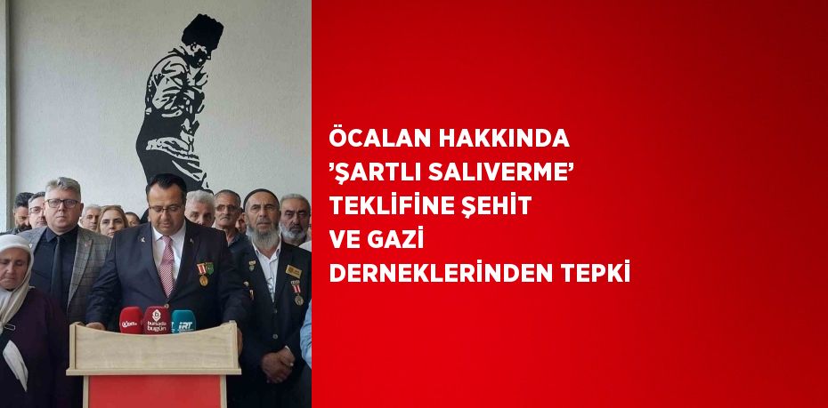 ÖCALAN HAKKINDA ’ŞARTLI SALIVERME’ TEKLİFİNE ŞEHİT VE GAZİ DERNEKLERİNDEN TEPKİ