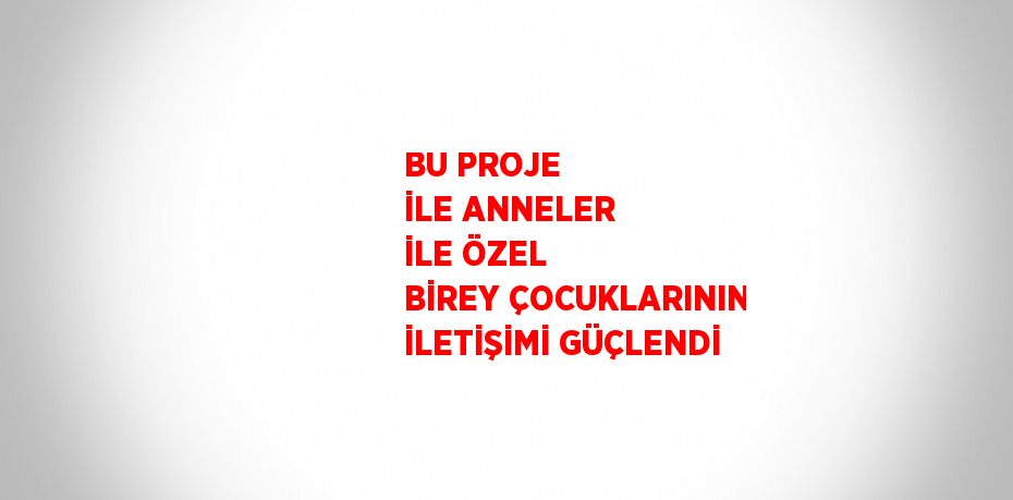 BU PROJE İLE ANNELER İLE ÖZEL BİREY ÇOCUKLARININ İLETİŞİMİ GÜÇLENDİ