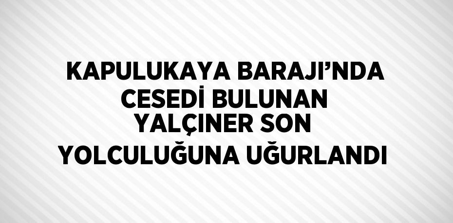 KAPULUKAYA BARAJI’NDA CESEDİ BULUNAN YALÇINER SON YOLCULUĞUNA UĞURLANDI