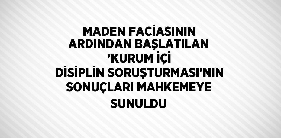 MADEN FACİASININ ARDINDAN BAŞLATILAN 'KURUM İÇİ DİSİPLİN SORUŞTURMASI'NIN SONUÇLARI MAHKEMEYE SUNULDU