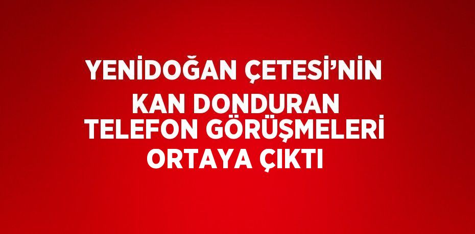 YENİDOĞAN ÇETESİ’NİN KAN DONDURAN TELEFON GÖRÜŞMELERİ ORTAYA ÇIKTI