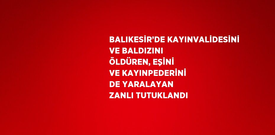 BALIKESİR’DE KAYINVALİDESİNİ VE BALDIZINI ÖLDÜREN, EŞİNİ VE KAYINPEDERİNİ DE YARALAYAN ZANLI TUTUKLANDI