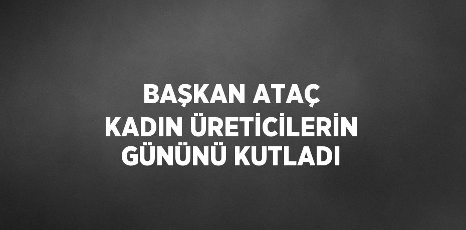 BAŞKAN ATAÇ KADIN ÜRETİCİLERİN GÜNÜNÜ KUTLADI