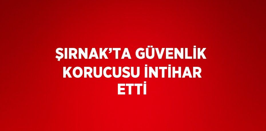 ŞIRNAK’TA GÜVENLİK KORUCUSU İNTİHAR ETTİ