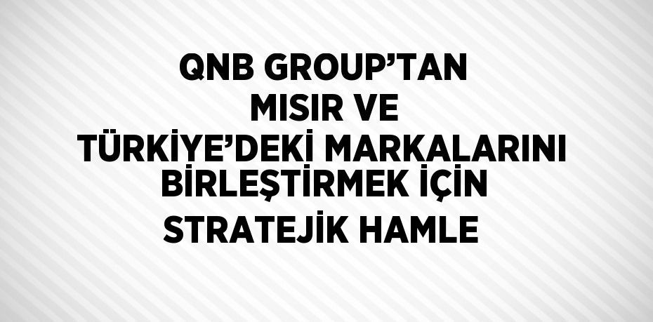 QNB GROUP’TAN MISIR VE TÜRKİYE’DEKİ MARKALARINI BİRLEŞTİRMEK İÇİN STRATEJİK HAMLE