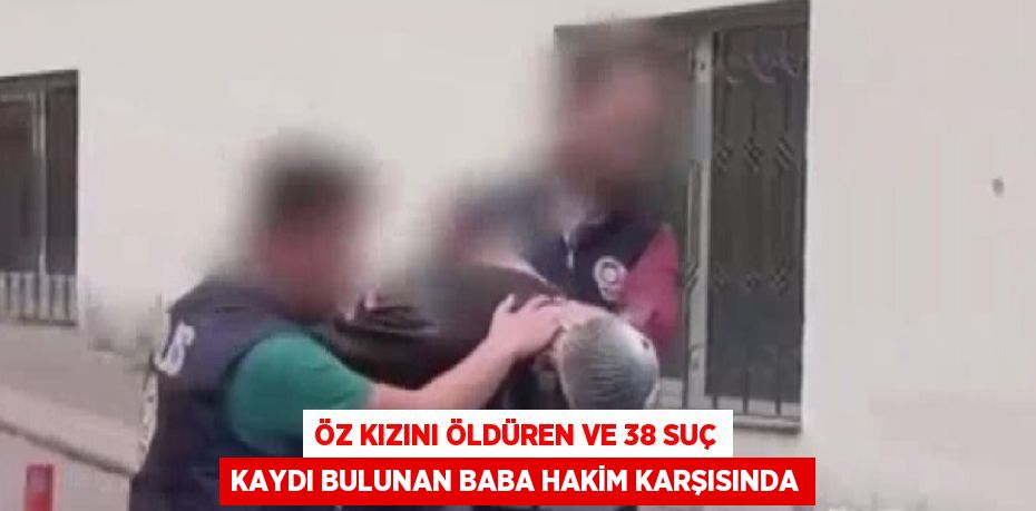 ÖZ KIZINI ÖLDÜREN VE 38 SUÇ KAYDI BULUNAN BABA HAKİM KARŞISINDA