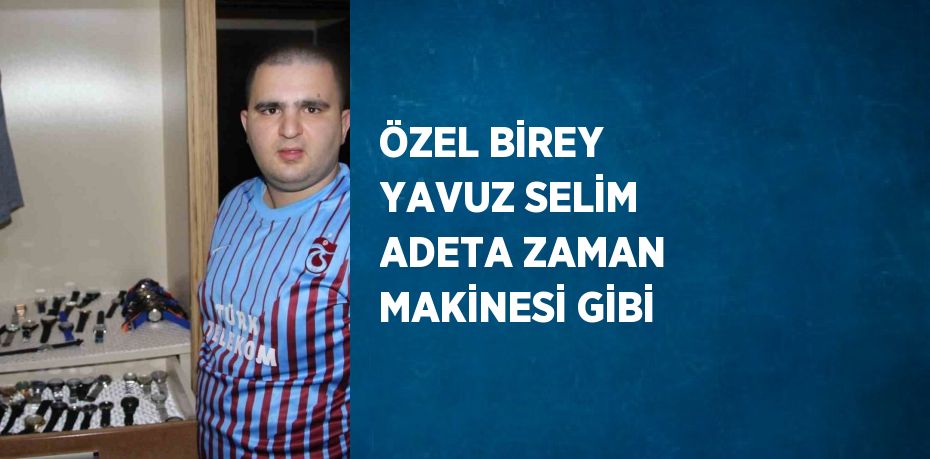 ÖZEL BİREY YAVUZ SELİM ADETA ZAMAN MAKİNESİ GİBİ