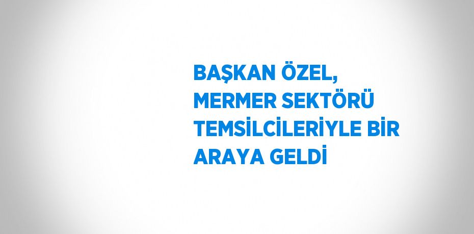 BAŞKAN ÖZEL, MERMER SEKTÖRÜ TEMSİLCİLERİYLE BİR ARAYA GELDİ