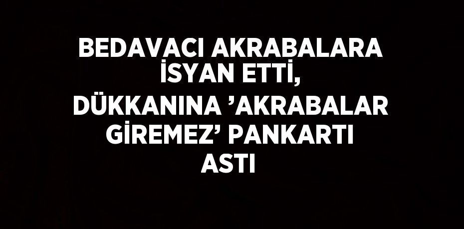 BEDAVACI AKRABALARA İSYAN ETTİ, DÜKKANINA ’AKRABALAR GİREMEZ’ PANKARTI ASTI