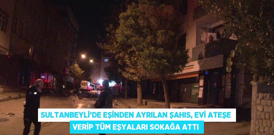 SULTANBEYLİ’DE EŞİNDEN AYRILAN ŞAHIS, EVİ ATEŞE VERİP TÜM EŞYALARI SOKAĞA ATTI