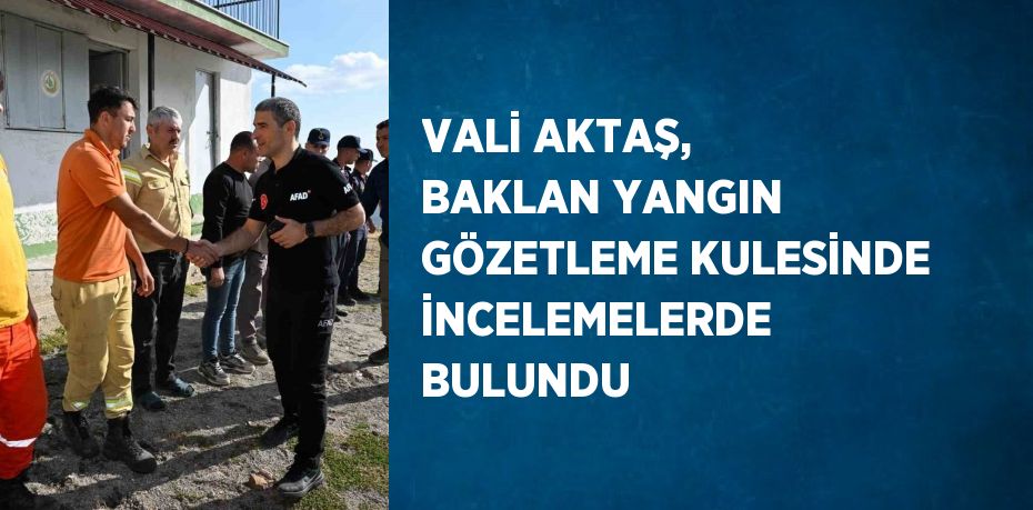 VALİ AKTAŞ, BAKLAN YANGIN GÖZETLEME KULESİNDE İNCELEMELERDE BULUNDU