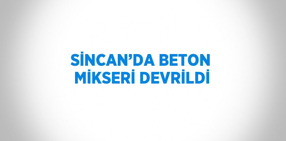 SİNCAN’DA BETON MİKSERİ DEVRİLDİ