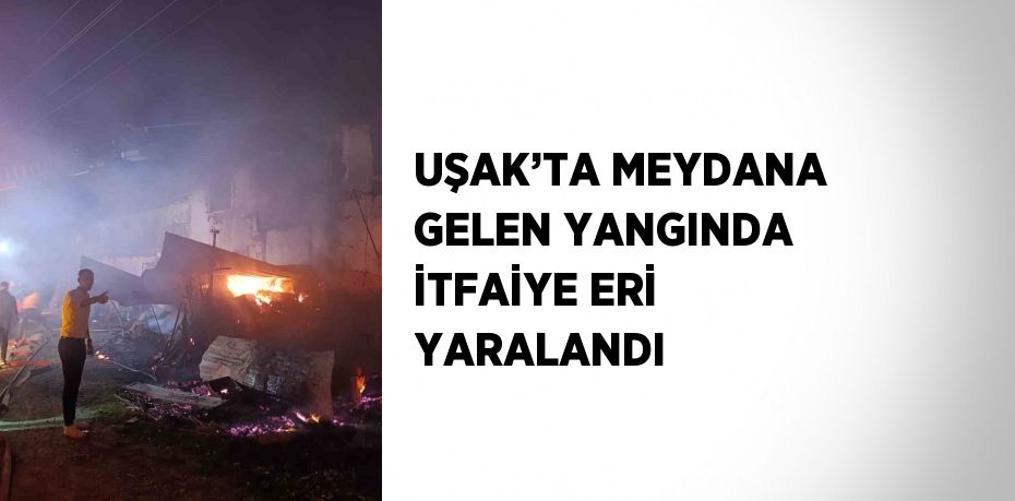 UŞAK’TA MEYDANA GELEN YANGINDA İTFAİYE ERİ YARALANDI