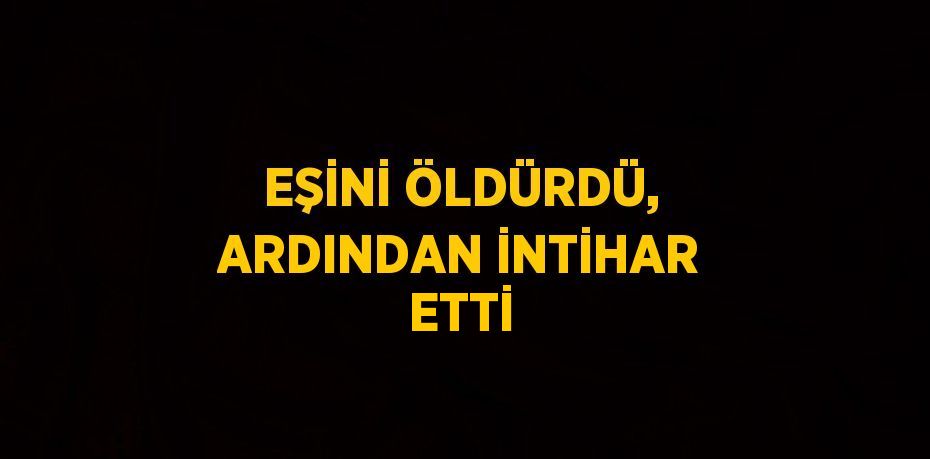 EŞİNİ ÖLDÜRDÜ, ARDINDAN İNTİHAR ETTİ