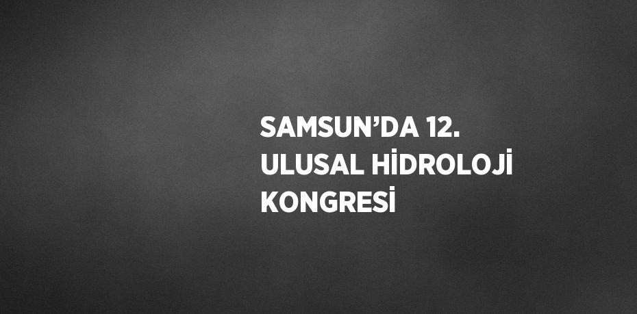 SAMSUN’DA 12. ULUSAL HİDROLOJİ KONGRESİ