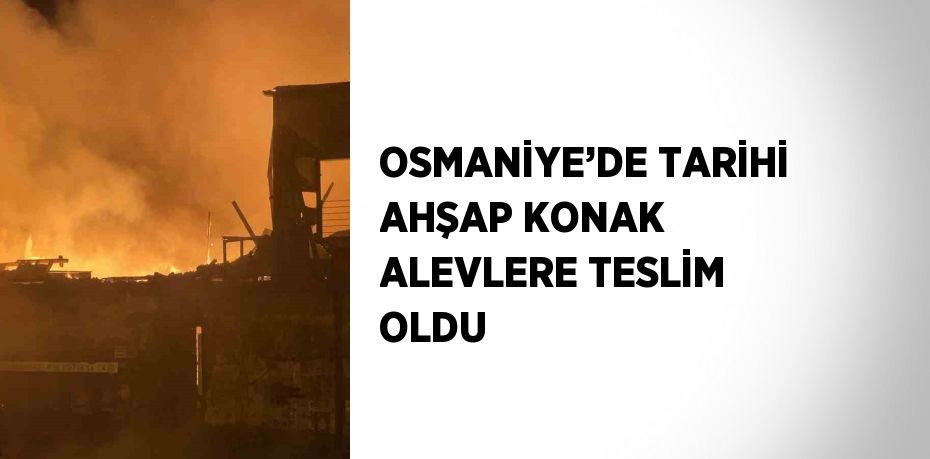 OSMANİYE’DE TARİHİ AHŞAP KONAK ALEVLERE TESLİM OLDU