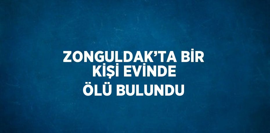 ZONGULDAK’TA BİR KİŞİ EVİNDE ÖLÜ BULUNDU