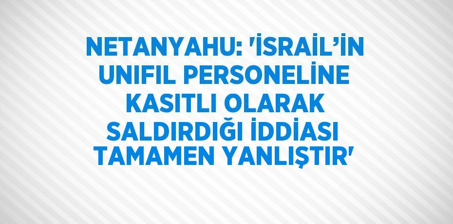 NETANYAHU: 'İSRAİL’İN UNIFIL PERSONELİNE KASITLI OLARAK SALDIRDIĞI İDDİASI TAMAMEN YANLIŞTIR'