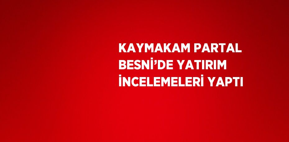 KAYMAKAM PARTAL BESNİ’DE YATIRIM İNCELEMELERİ YAPTI