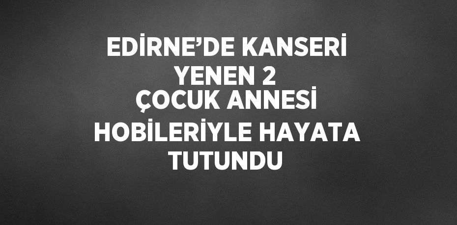 EDİRNE’DE KANSERİ YENEN 2 ÇOCUK ANNESİ HOBİLERİYLE HAYATA TUTUNDU