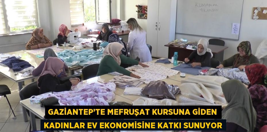 GAZİANTEP’TE MEFRUŞAT KURSUNA GİDEN KADINLAR EV EKONOMİSİNE KATKI SUNUYOR