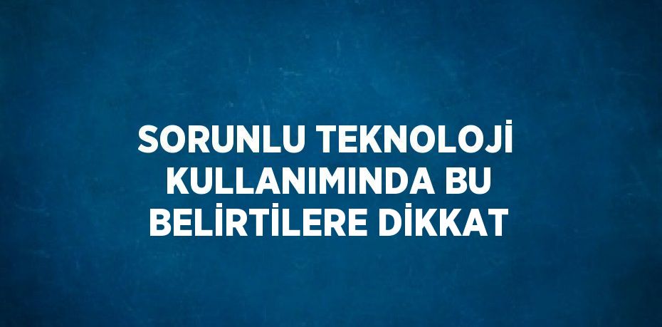 SORUNLU TEKNOLOJİ KULLANIMINDA BU BELİRTİLERE DİKKAT