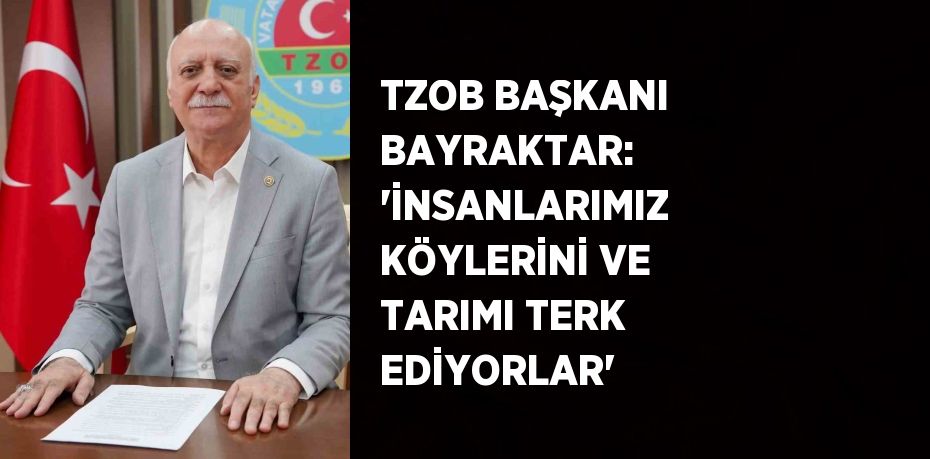 TZOB BAŞKANI BAYRAKTAR: 'İNSANLARIMIZ KÖYLERİNİ VE TARIMI TERK EDİYORLAR'