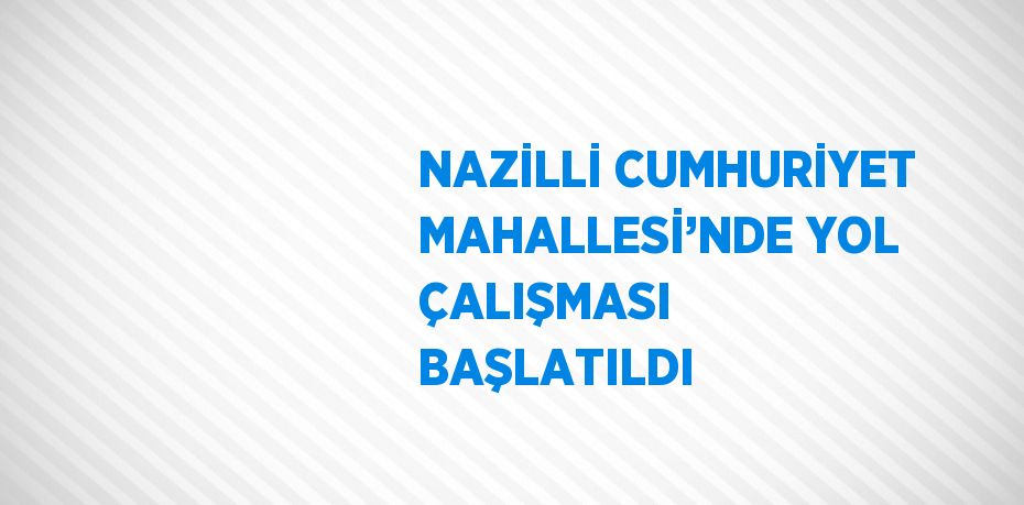 NAZİLLİ CUMHURİYET MAHALLESİ’NDE YOL ÇALIŞMASI BAŞLATILDI