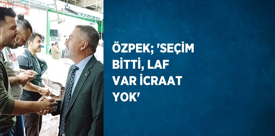 ÖZPEK; 'SEÇİM BİTTİ, LAF VAR İCRAAT YOK'