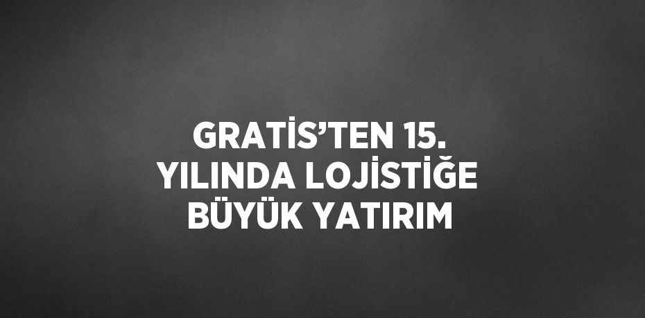 GRATİS’TEN 15. YILINDA LOJİSTİĞE BÜYÜK YATIRIM