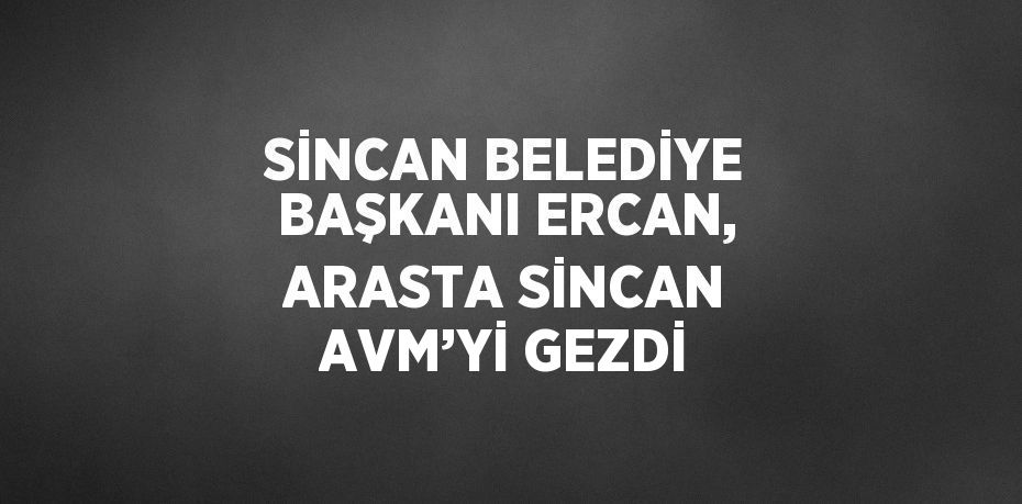 SİNCAN BELEDİYE BAŞKANI ERCAN, ARASTA SİNCAN AVM’Yİ GEZDİ