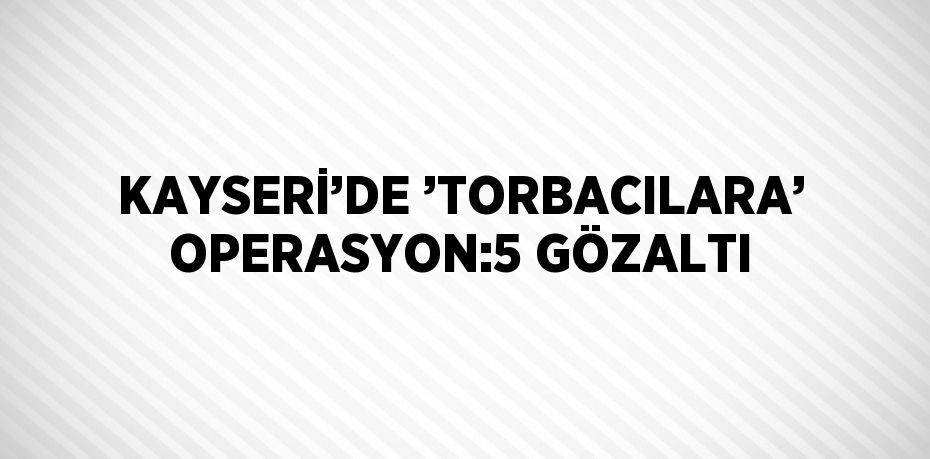 KAYSERİ’DE ’TORBACILARA’ OPERASYON:5 GÖZALTI