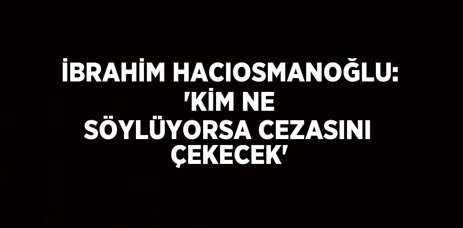 İBRAHİM HACIOSMANOĞLU: 'KİM NE SÖYLÜYORSA CEZASINI ÇEKECEK'