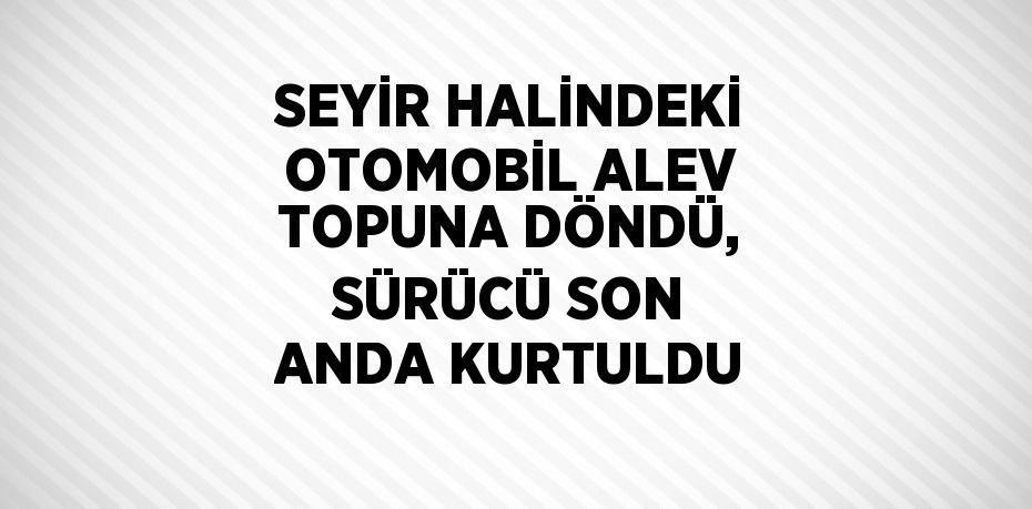 SEYİR HALİNDEKİ OTOMOBİL ALEV TOPUNA DÖNDÜ, SÜRÜCÜ SON ANDA KURTULDU