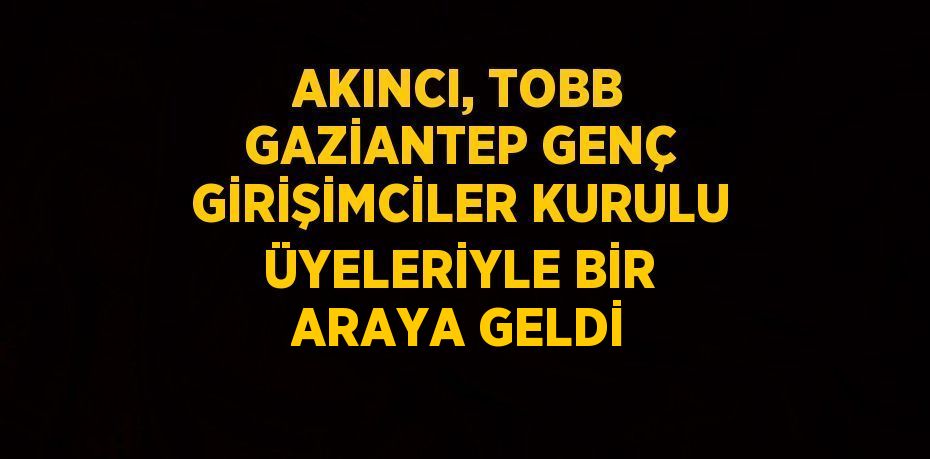 AKINCI, TOBB GAZİANTEP GENÇ GİRİŞİMCİLER KURULU ÜYELERİYLE BİR ARAYA GELDİ