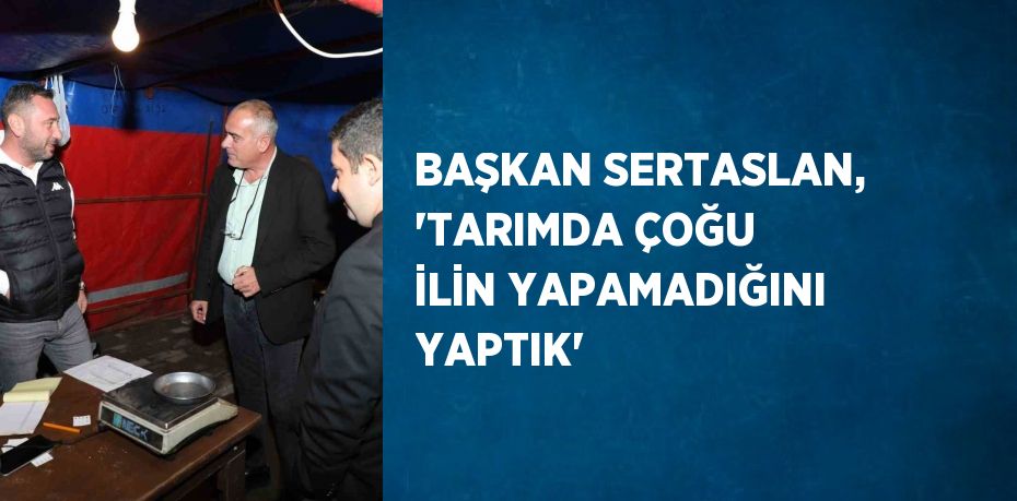 BAŞKAN SERTASLAN, 'TARIMDA ÇOĞU İLİN YAPAMADIĞINI YAPTIK'