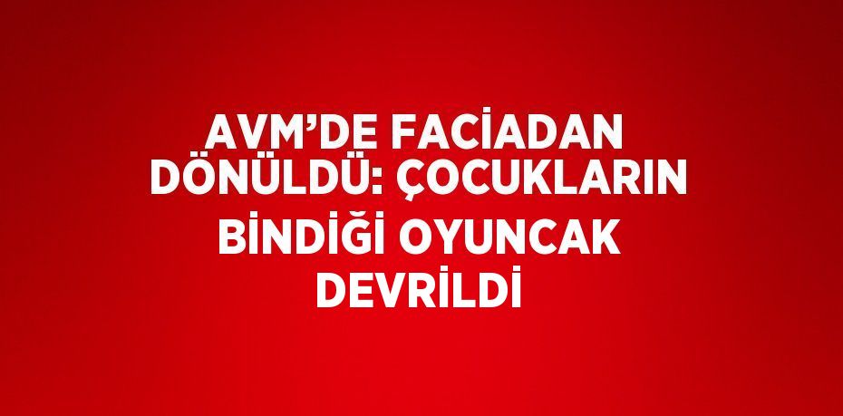 AVM’DE FACİADAN DÖNÜLDÜ: ÇOCUKLARIN BİNDİĞİ OYUNCAK DEVRİLDİ