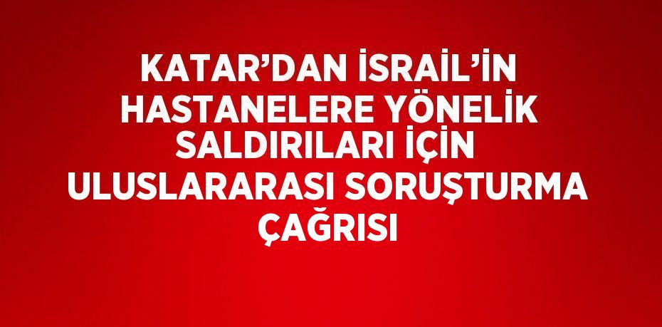 KATAR’DAN İSRAİL’İN HASTANELERE YÖNELİK SALDIRILARI İÇİN ULUSLARARASI SORUŞTURMA ÇAĞRISI