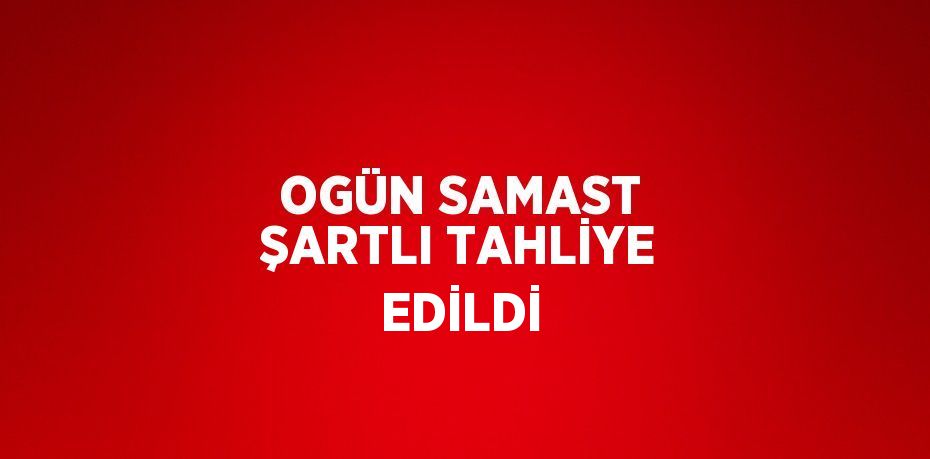 OGÜN SAMAST ŞARTLI TAHLİYE EDİLDİ