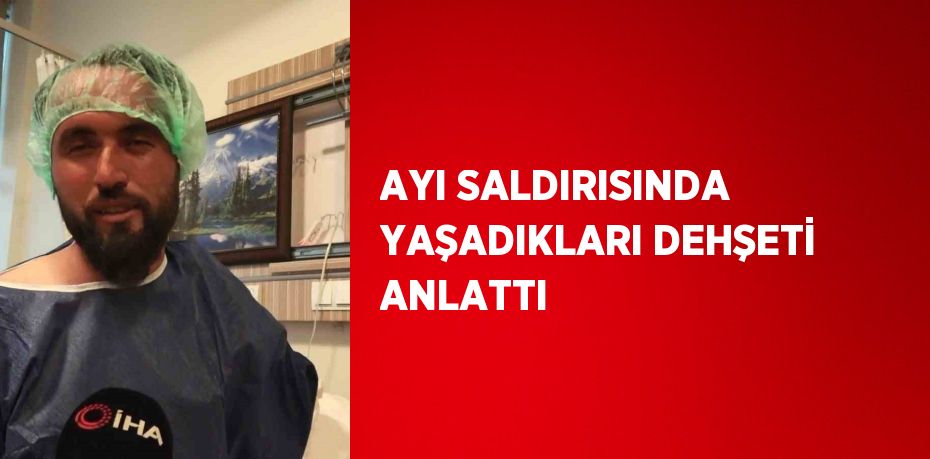 AYI SALDIRISINDA YAŞADIKLARI DEHŞETİ ANLATTI